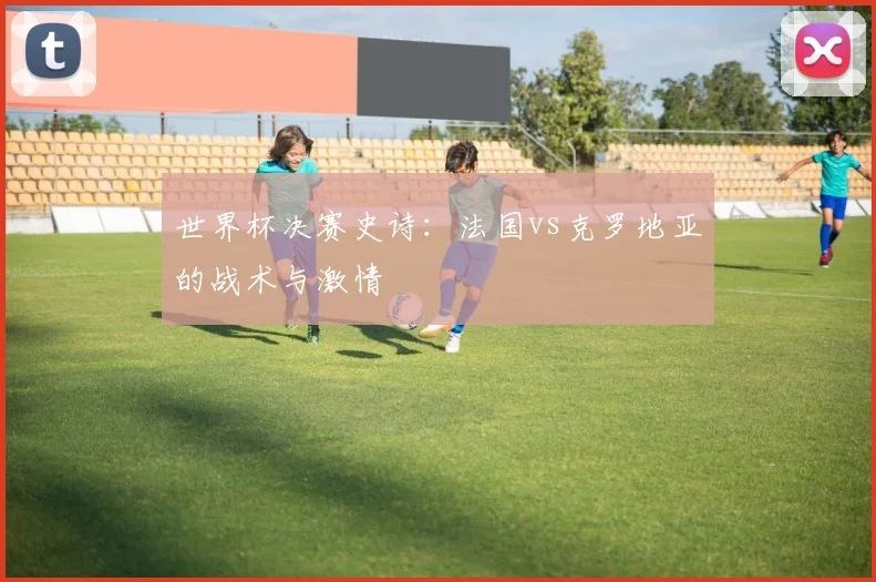 世界杯决赛史诗：法国vs克罗地亚的战术与激情