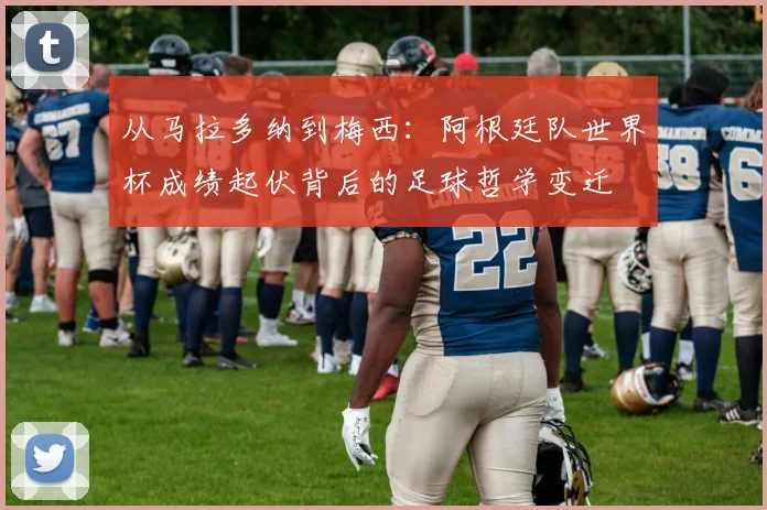 从马拉多纳到梅西：阿根廷队世界杯成绩起伏背后的足球哲学变迁