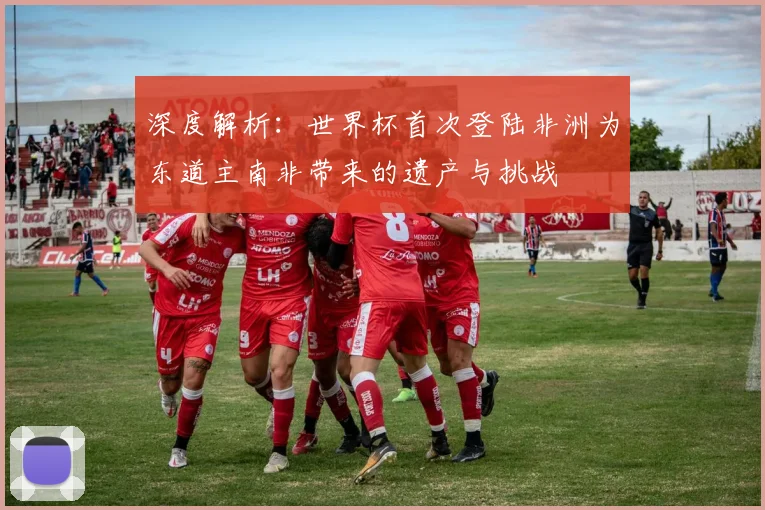 深度解析：世界杯首次登陆非洲为东道主南非带来的遗产与挑战