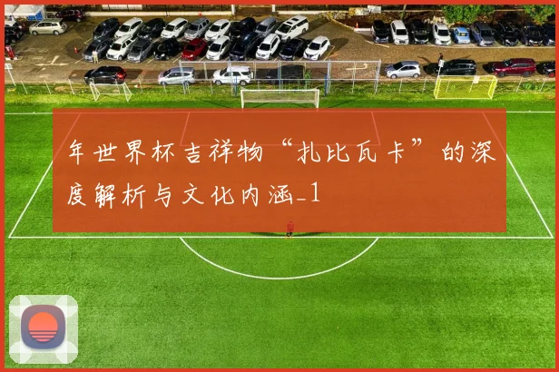 年世界杯吉祥物“扎比瓦卡”的深度解析与文化内涵_1