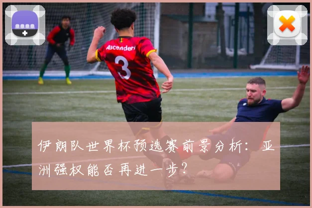 伊朗队世界杯预选赛前景分析：亚洲强权能否再进一步？