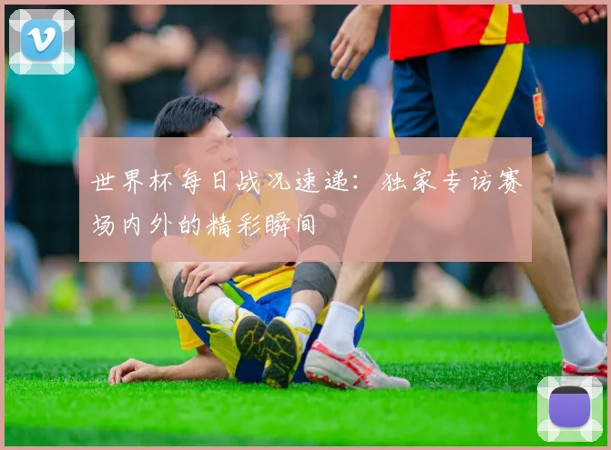 世界杯每日战况速递：独家专访赛场内外的精彩瞬间