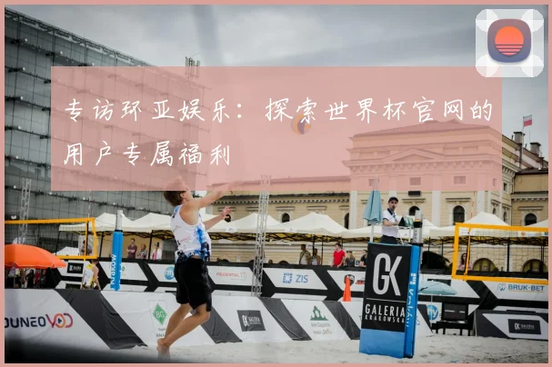 专访环亚娱乐：探索世界杯官网的用户专属福利
