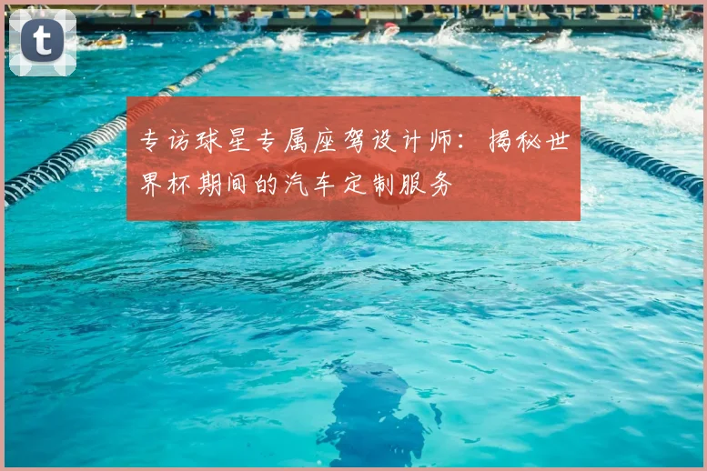 专访球星专属座驾设计师：揭秘世界杯期间的汽车定制服务