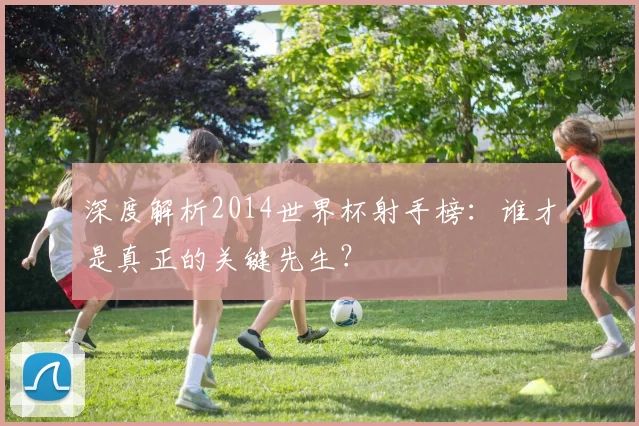 深度解析2014世界杯射手榜：谁才是真正的关键先生？