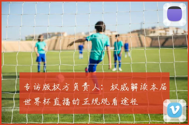 专访版权方负责人：权威解读本届世界杯直播的正规观看途径