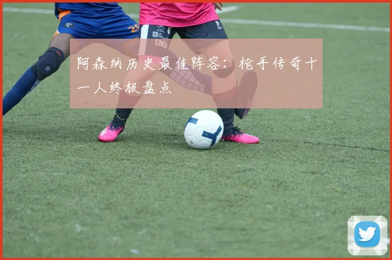 阿森纳历史最佳阵容：枪手传奇十一人终极盘点