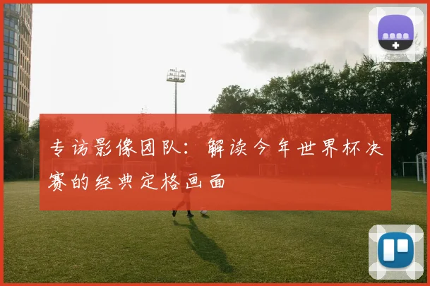 专访影像团队：解读今年世界杯决赛的经典定格画面