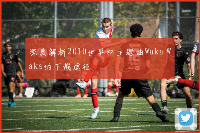 深度解析2010世界杯主题曲Waka Waka的下载途径