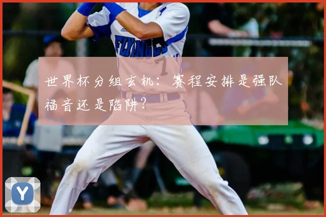 世界杯分组玄机：赛程安排是强队福音还是陷阱？