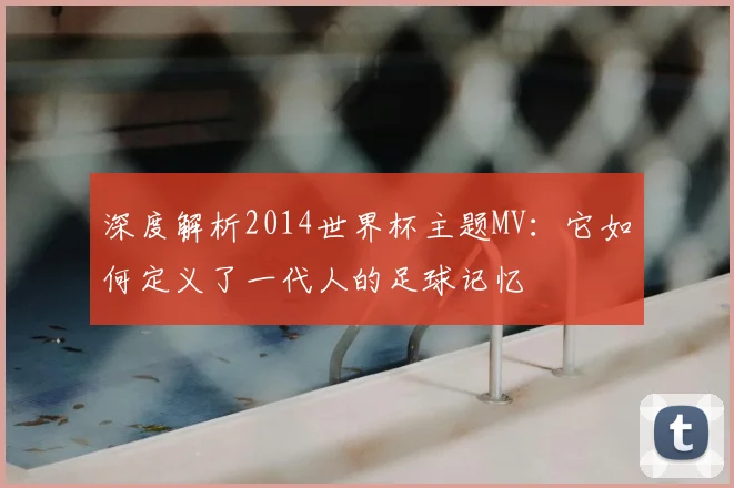 深度解析2014世界杯主题MV:它如何定义了一代人的足球记忆
