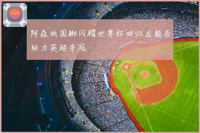 阿森纳国脚闪耀世界杯回归后能否助力英超夺冠
