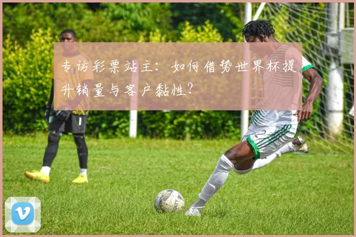专访彩票站主：如何借势世界杯提升销量与客户黏性？