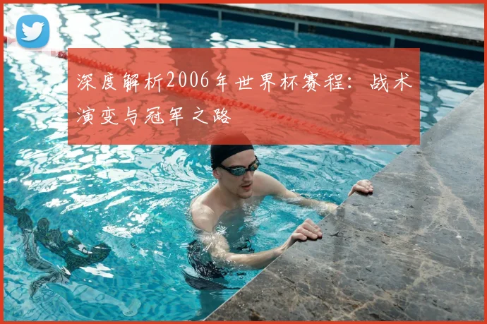 深度解析2006年世界杯赛程：战术演变与冠军之路