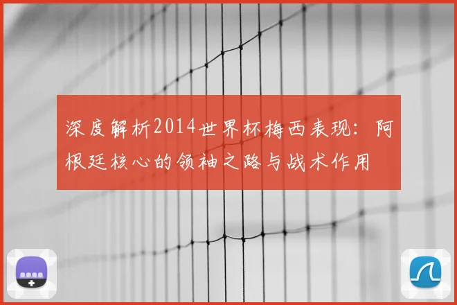深度解析2014世界杯梅西表现：阿根廷核心的领袖之路与战术作用