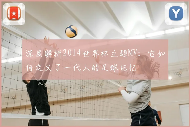 深度解析2014世界杯主题MV：它如何定义了一代人的足球记忆