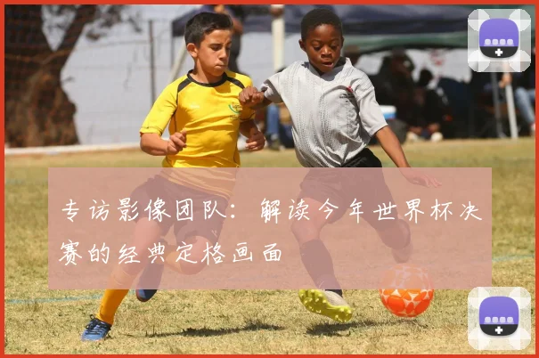 专访影像团队:解读今年世界杯决赛的经典定格画面