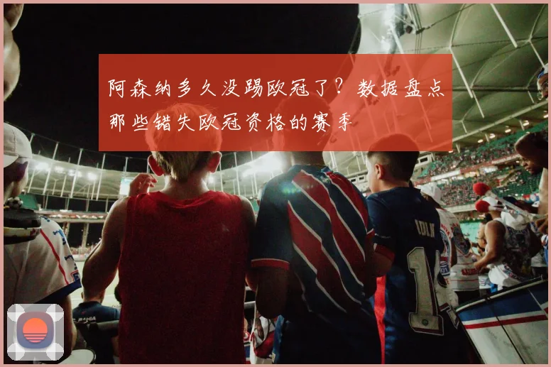 阿森纳多久没踢欧冠了?数据盘点那些错失欧冠资格的赛季