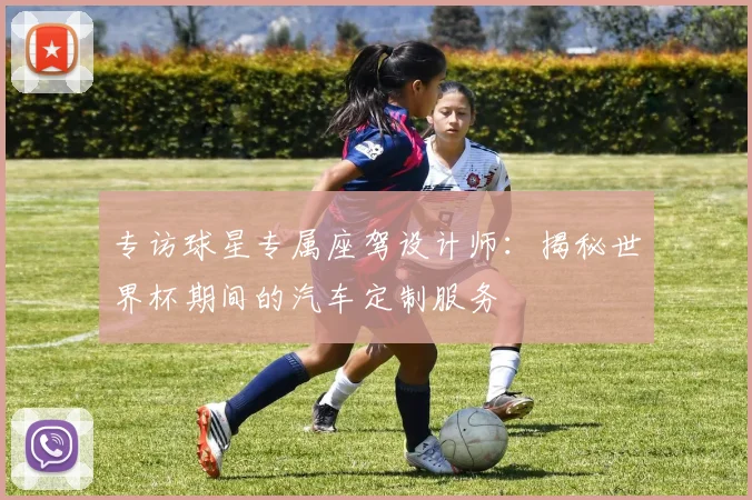专访球星专属座驾设计师：揭秘世界杯期间的汽车定制服务