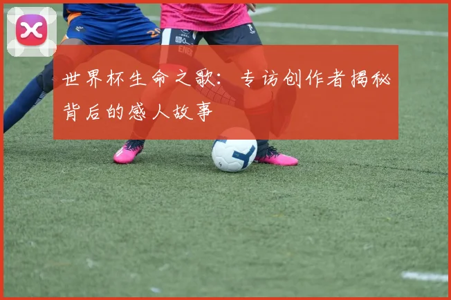 世界杯生命之歌：专访创作者揭秘背后的感人故事