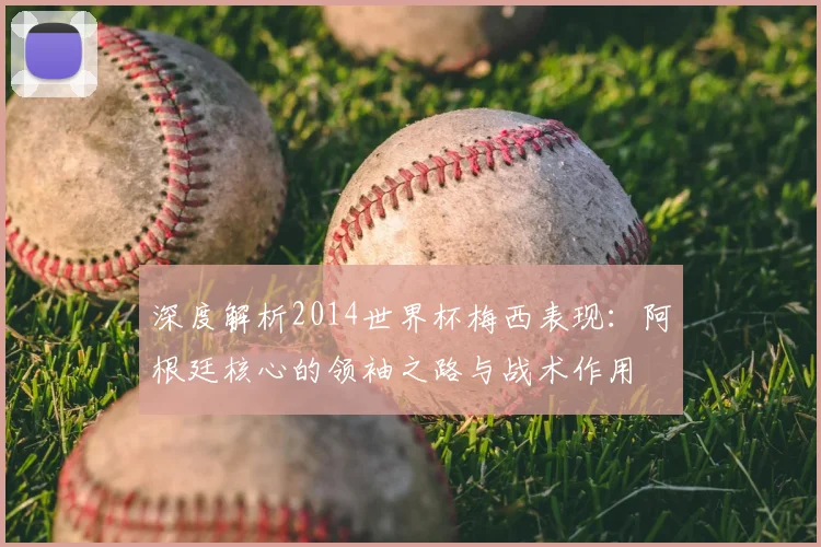 深度解析2014世界杯梅西表现:阿根廷核心的领袖之路与战术作用