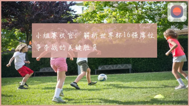 小组赛收官:解析世界杯16强席位争夺战的关键胜负