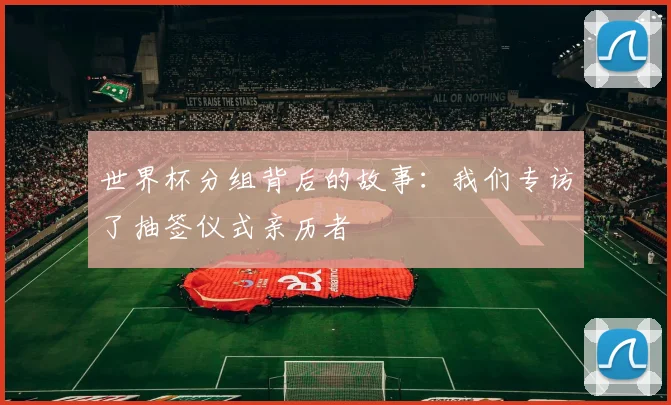 世界杯分组背后的故事:我们专访了抽签仪式亲历者